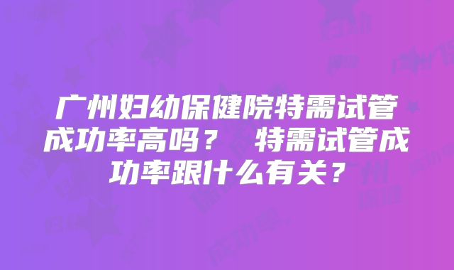 广州妇幼保健院特需试管成功率高吗? 特需试管成功率跟什么有关?