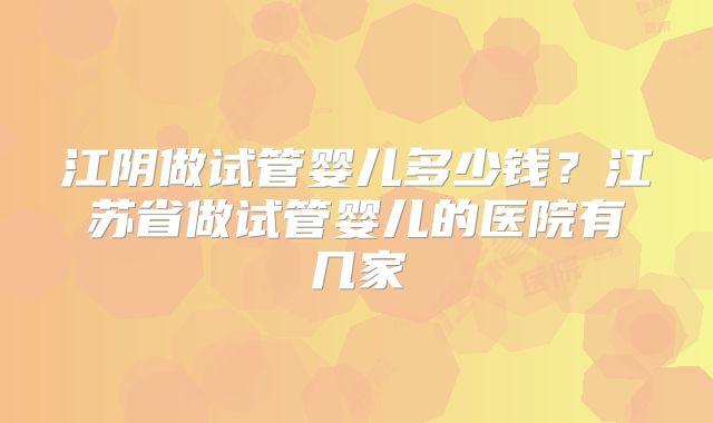 江阴做试管婴儿多少钱？江苏省做试管婴儿的医院有几家