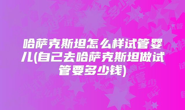 哈萨克斯坦怎么样试管婴儿(自己去哈萨克斯坦做试管要多少钱)