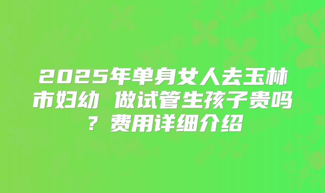 2025年单身女人去玉林市妇幼 做试管生孩子贵吗？费用详细介绍