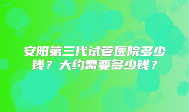 安阳第三代试管医院多少钱？大约需要多少钱？