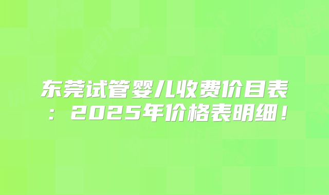 东莞试管婴儿收费价目表:2025年价格表明细!