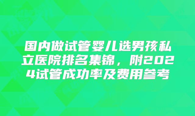国内做试管婴儿选男孩私立医院排名集锦，附2024试管成功率及费用参考