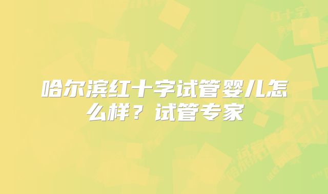 哈尔滨红十字试管婴儿怎么样？试管专家