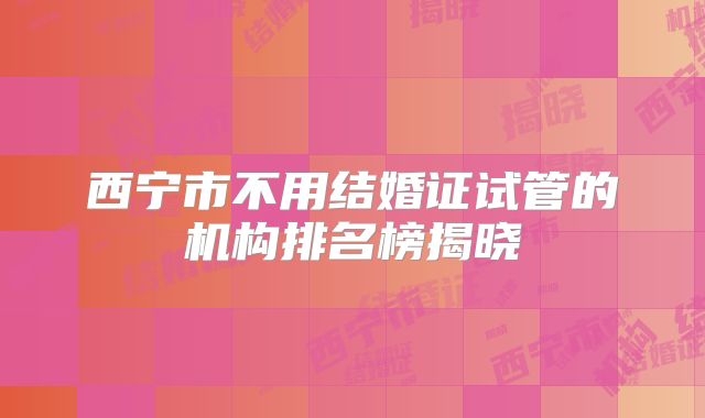 西宁市不用结婚证试管的机构排名榜揭晓