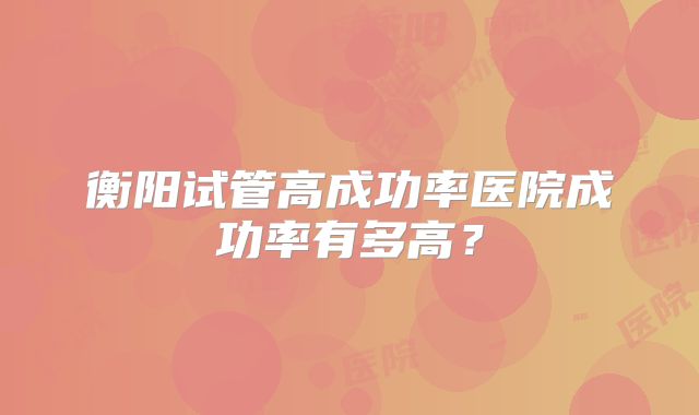 衡阳试管高成功率医院成功率有多高？