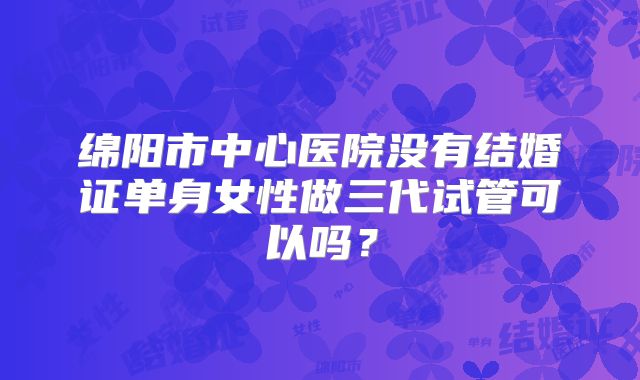 绵阳市中心医院没有结婚证单身女性做三代试管可以吗?