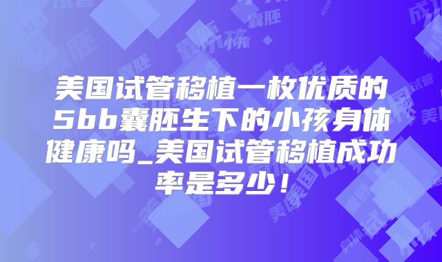 美国试管移植一枚优质的5bb囊胚生下的小孩身体健康吗_美国试管移植成功率是多少！