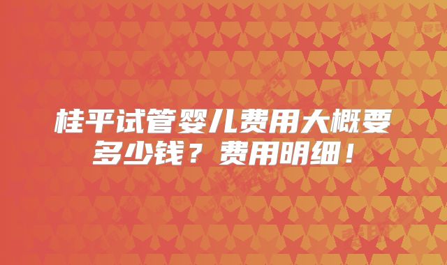 桂平试管婴儿费用大概要多少钱？费用明细！