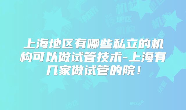 上海地区有哪些私立的机构可以做试管技术-上海有几家做试管的院!