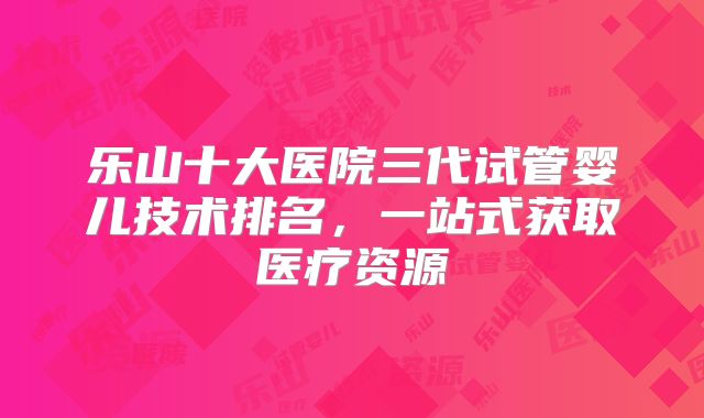 乐山十大医院三代试管婴儿技术排名，一站式获取医疗资源