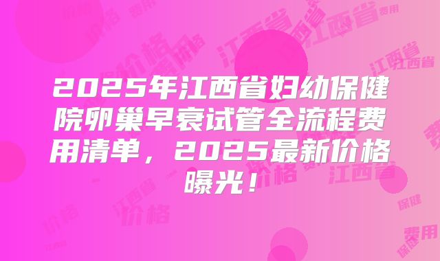 2025年江西省妇幼保健院卵巢早衰试管全流程费用清单，2025最新价格曝光！