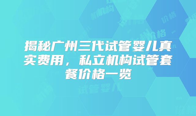 揭秘广州三代试管婴儿真实费用,私立机构试管套餐价格一览