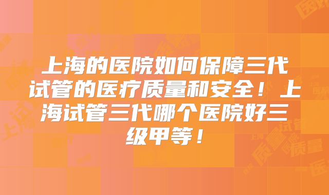 上海的医院如何保障三代试管的医疗质量和安全！上海试管三代哪个医院好三级甲等！