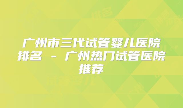广州市三代试管婴儿医院排名 - 广州热门试管医院推荐