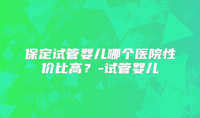 保定试管婴儿哪个医院性价比高？-试管婴儿