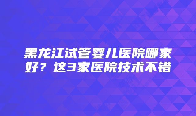 黑龙江试管婴儿医院哪家好？这3家医院技术不错