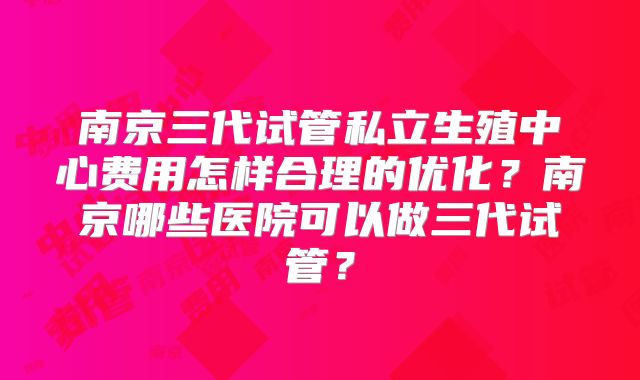 南京三代试管私立生殖中心费用怎样合理的优化？南京哪些医院可以做三代试管？
