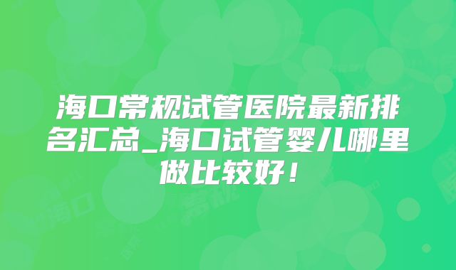 海口常规试管医院最新排名汇总_海口试管婴儿哪里做比较好！