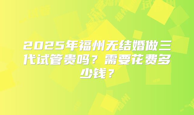 2025年福州无结婚做三代试管贵吗？需要花费多少钱？