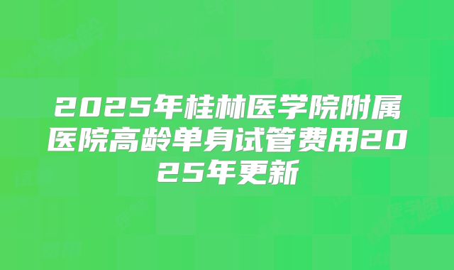 2025年桂林医学院附属医院高龄单身试管费用2025年更新