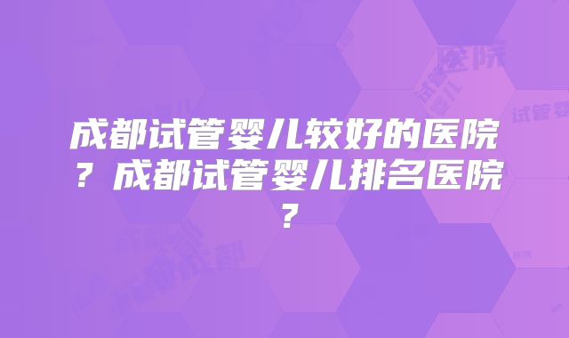 成都试管婴儿较好的医院?成都试管婴儿排名医院?