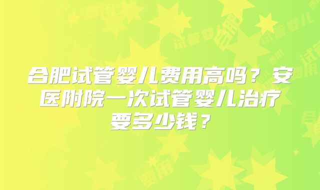 合肥试管婴儿费用高吗？安医附院一次试管婴儿治疗要多少钱？