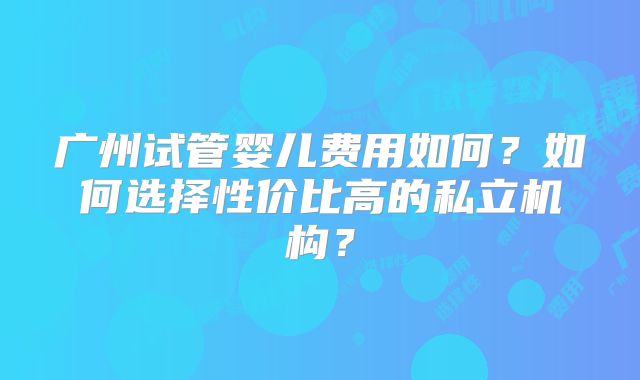 广州试管婴儿费用如何？如何选择性价比高的私立机构？