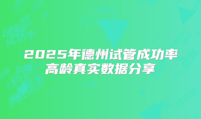2025年德州试管成功率高龄真实数据分享