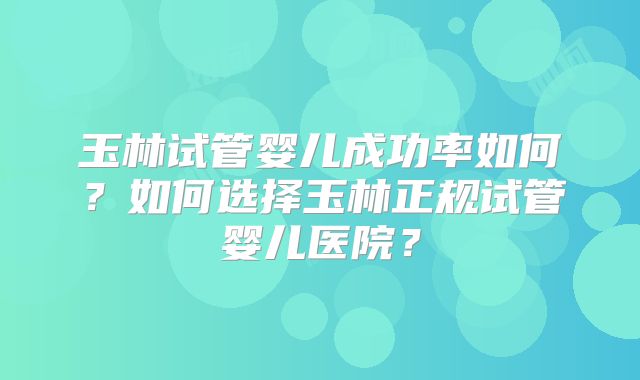 玉林试管婴儿成功率如何？如何选择玉林正规试管婴儿医院？