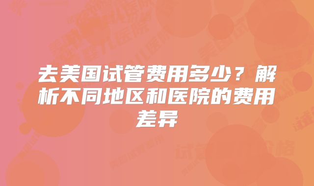 去美国试管费用多少？解析不同地区和医院的费用差异