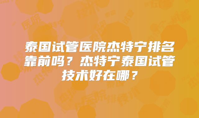 泰国试管医院杰特宁排名靠前吗？杰特宁泰国试管技术好在哪？