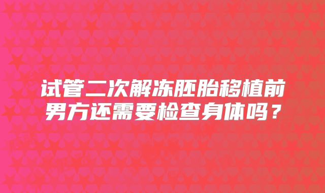 试管二次解冻胚胎移植前男方还需要检查身体吗？