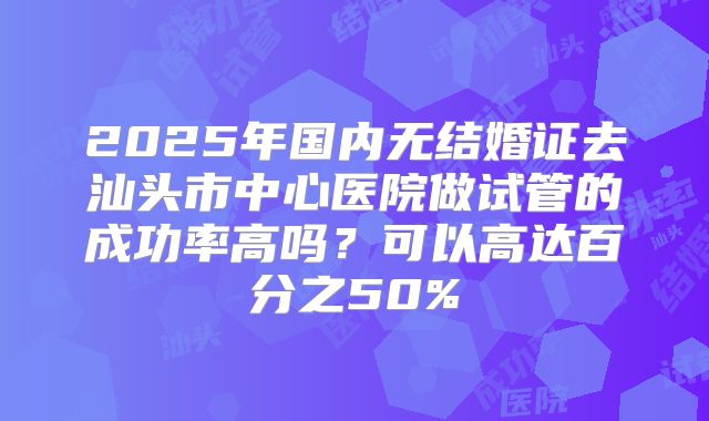 2025年国内无结婚证去汕头市中心医院做试管的成功率高吗？可以高达百分之50%