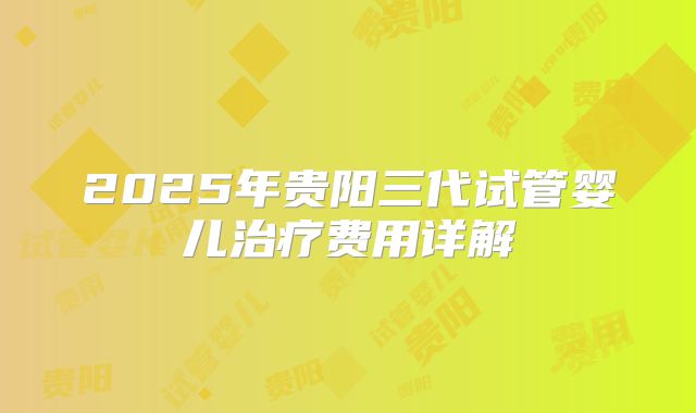 2025年贵阳三代试管婴儿治疗费用详解