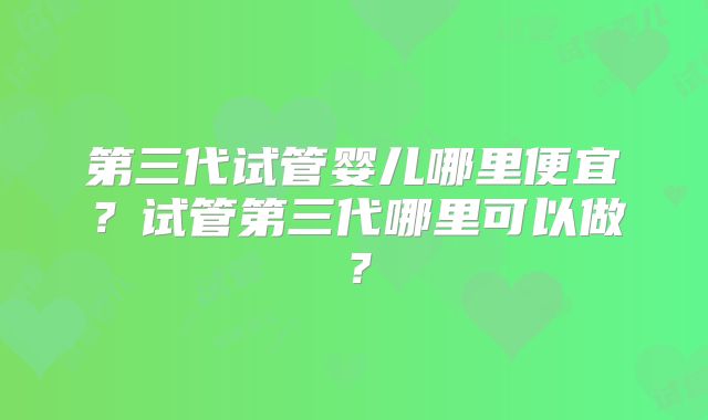 第三代试管婴儿哪里便宜？试管第三代哪里可以做？