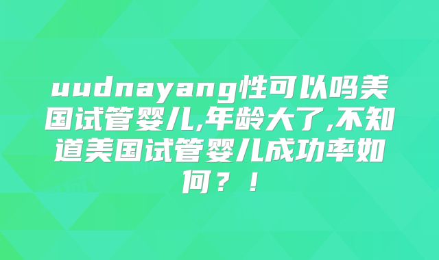 uudnayang性可以吗美国试管婴儿,年龄大了,不知道美国试管婴儿成功率如何？！