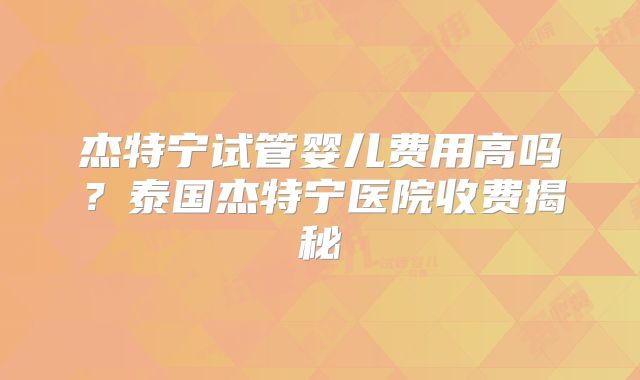 杰特宁试管婴儿费用高吗?泰国杰特宁医院收费揭秘
