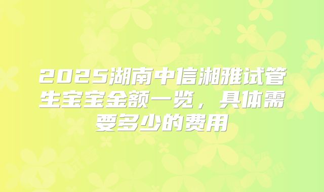 2025湖南中信湘雅试管生宝宝金额一览，具体需要多少的费用