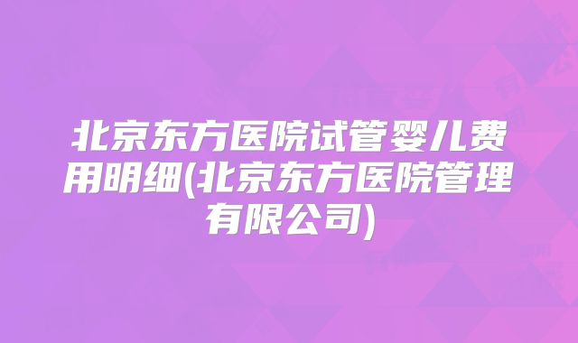 北京东方医院试管婴儿费用明细(北京东方医院管理有限公司)