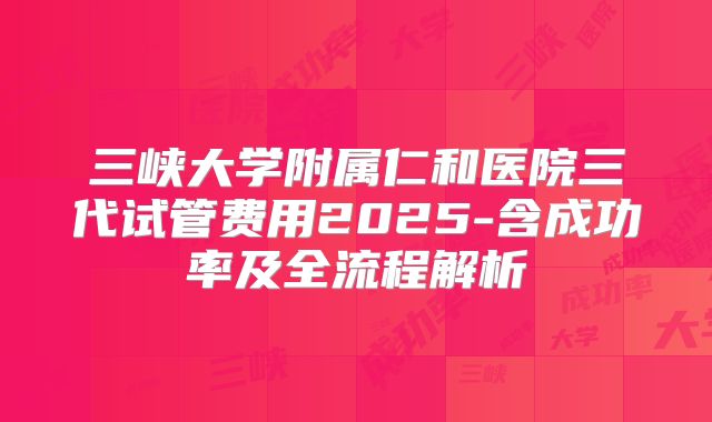 三峡大学附属仁和医院三代试管费用2025-含成功率及全流程解析