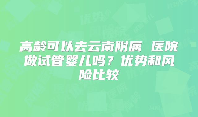 高龄可以去云南附属 医院做试管婴儿吗?优势和风险比较