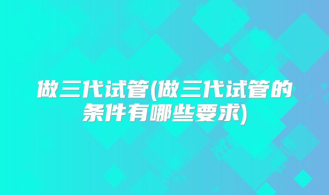 做三代试管(做三代试管的条件有哪些要求)