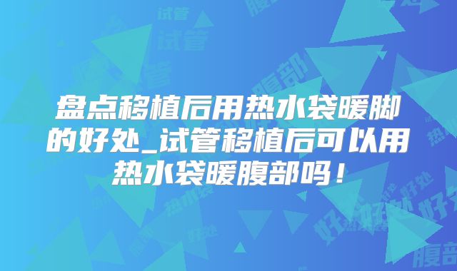 盘点移植后用热水袋暖脚的好处_试管移植后可以用热水袋暖腹部吗!