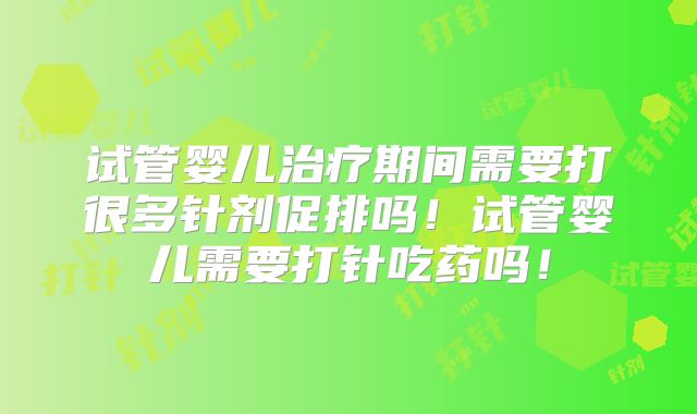 试管婴儿治疗期间需要打很多针剂促排吗！试管婴儿需要打针吃药吗！