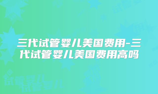 三代试管婴儿美国费用-三代试管婴儿美国费用高吗