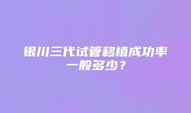 银川三代试管移植成功率一般多少?