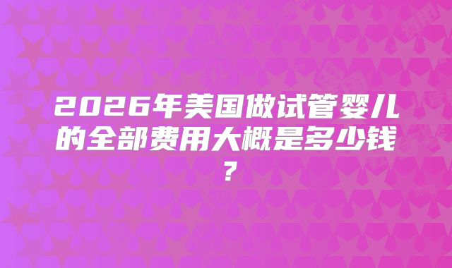 2026年美国做试管婴儿的全部费用大概是多少钱？