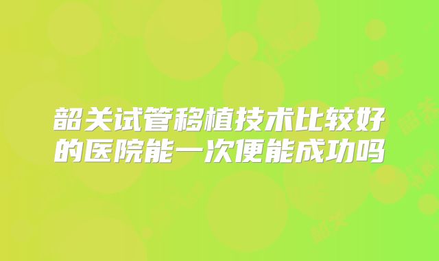 韶关试管移植技术比较好的医院能一次便能成功吗