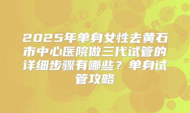 2025年单身女性去黄石市中心医院做三代试管的详细步骤有哪些?单身试管攻略